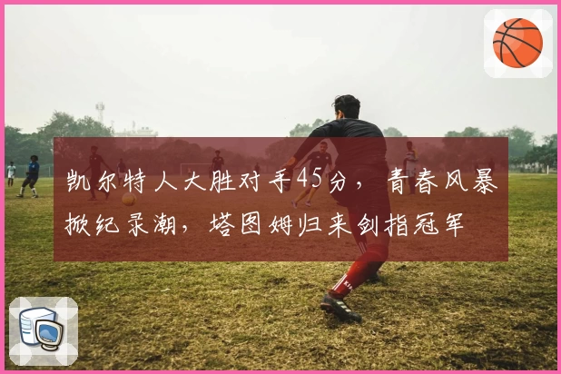 凯尔特人大胜对手45分，青春风暴掀纪录潮，塔图姆归来剑指冠军