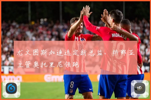 尤文图斯加速选定新总监,热那亚主管奥托里尼领跑