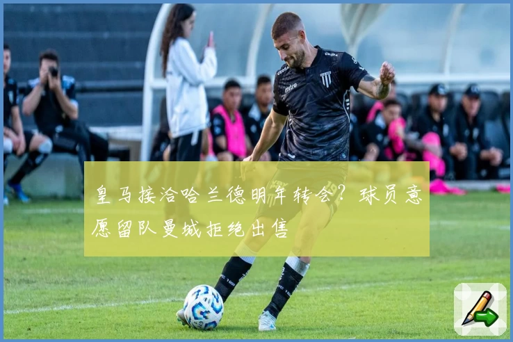 皇马接洽哈兰德明年转会？球员意愿留队曼城拒绝出售