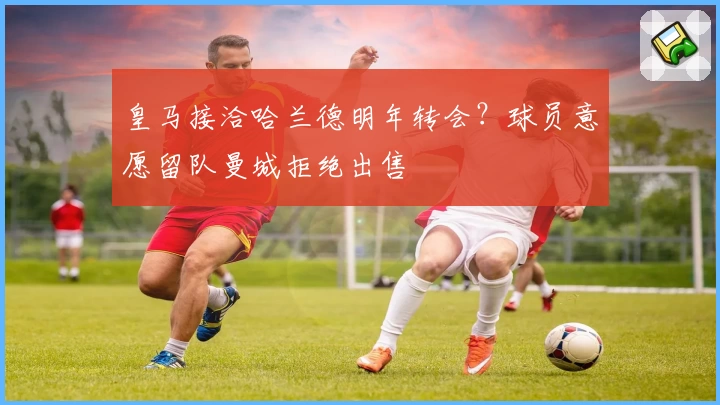 皇马接洽哈兰德明年转会?球员意愿留队曼城拒绝出售