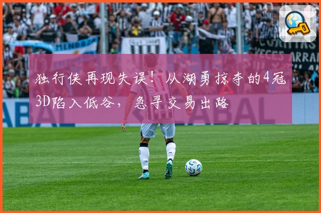 独行侠再现失误！从湖勇掠夺的4冠3D陷入低谷，急寻交易出路