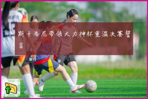 斯卡洛尼带领大力神杯重温决赛誓言