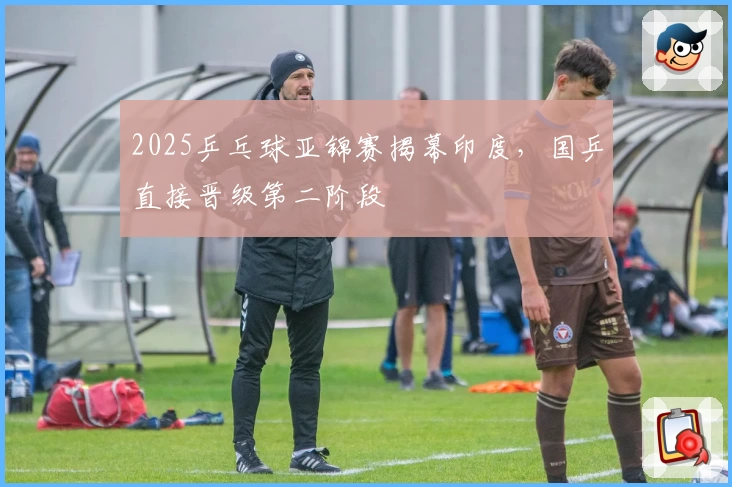 2025乒乓球亚锦赛揭幕印度,国乒直接晋级第二阶段