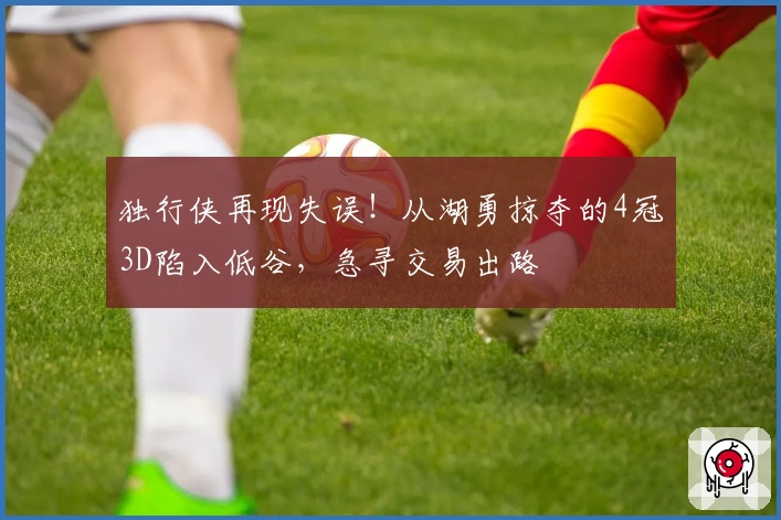 独行侠再现失误！从湖勇掠夺的4冠3D陷入低谷，急寻交易出路