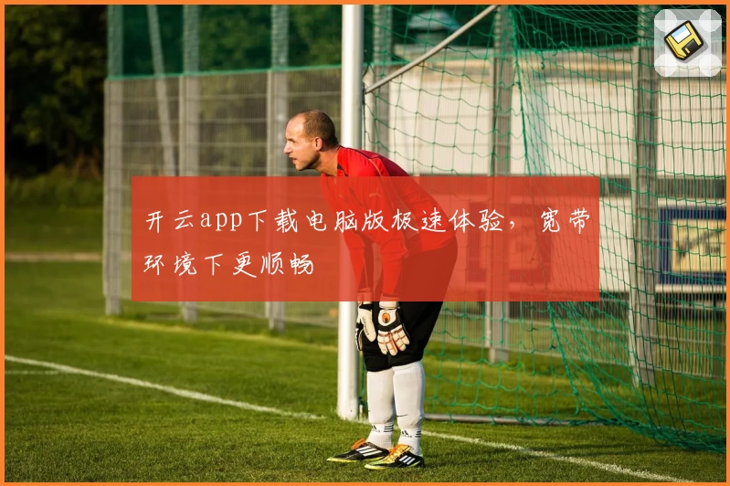 开云app下载电脑版极速体验，宽带环境下更顺畅