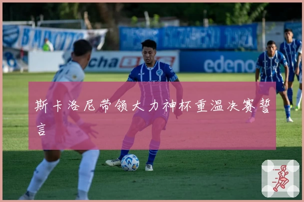 斯卡洛尼带领大力神杯重温决赛誓言
