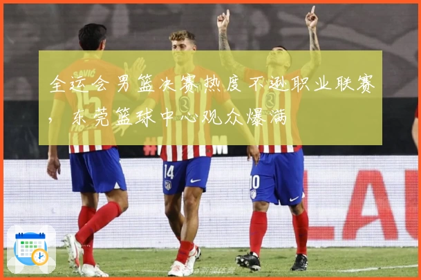 全运会男篮决赛热度不逊职业联赛，东莞篮球中心观众爆满