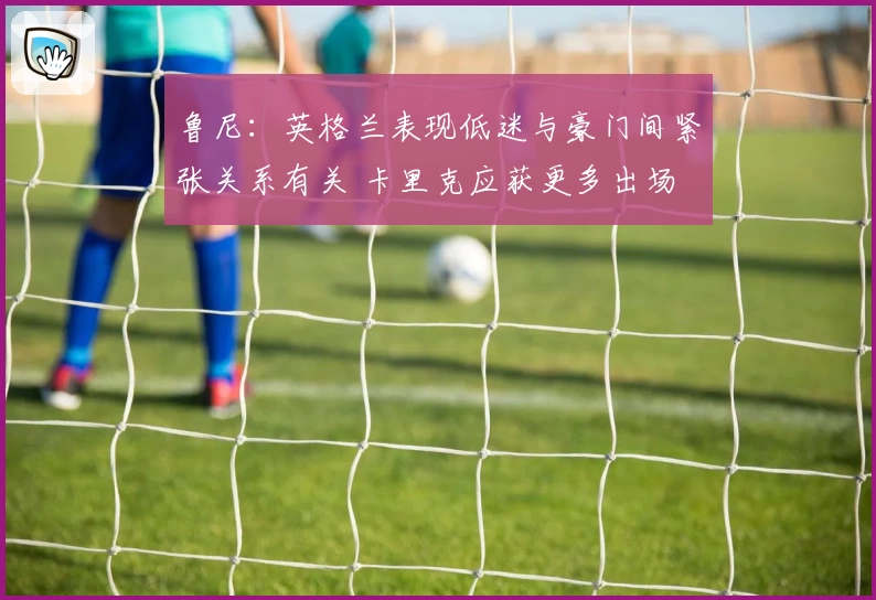 鲁尼:英格兰表现低迷与豪门间紧张关系有关 卡里克应获更多出场