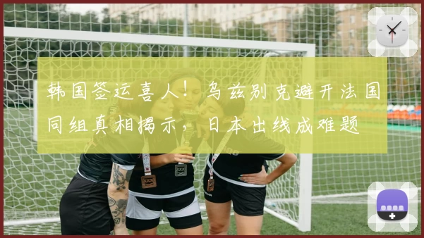 韩国签运喜人!乌兹别克避开法国同组真相揭示,日本出线成难题