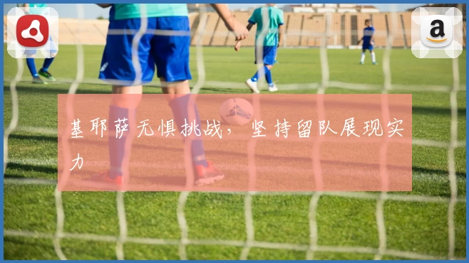 基耶萨无惧挑战,坚持留队展现实力