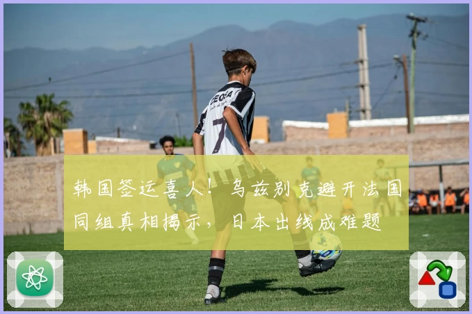 韩国签运喜人！乌兹别克避开法国同组真相揭示，日本出线成难题