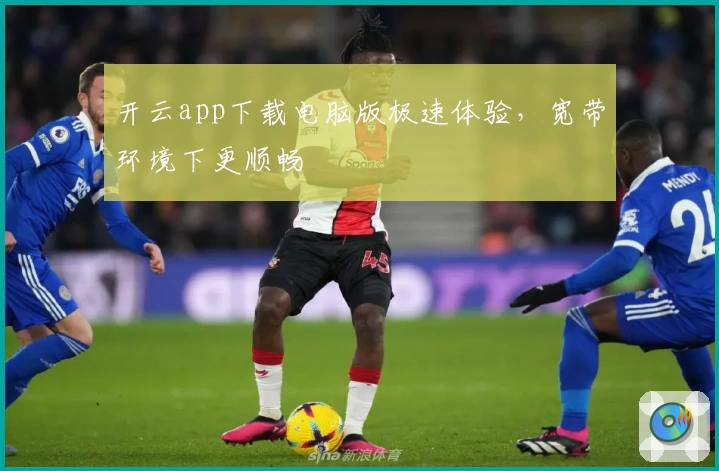 开云app下载电脑版极速体验，宽带环境下更顺畅