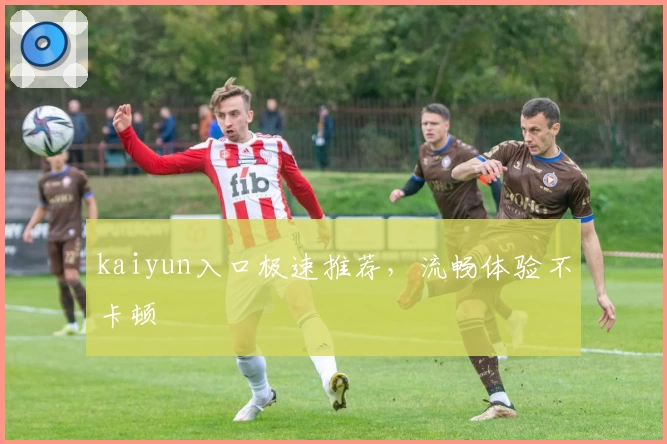kaiyun入口极速推荐，流畅体验不卡顿
