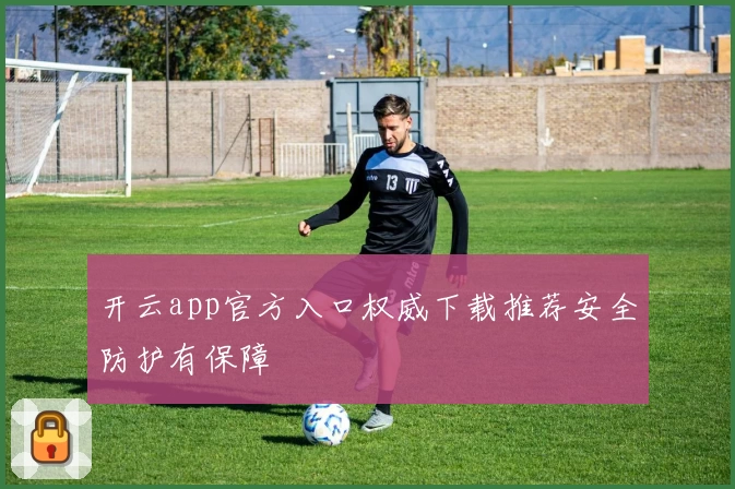 开云app官方入口权威下载推荐安全防护有保障