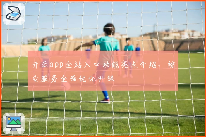 开云app全站入口功能亮点介绍，综合服务全面优化升级